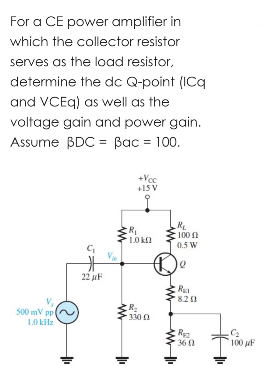 For a CE power amplifier in
which the collector resistor
serves as the load resistor,
determine the dc Q-point (ICq
and VCEq) as well as the
voltage gain and power gain.
Assume BDC = Bac = 100.
500 mV pp
1.0 kHz
22 μF
+Vcc
+15 V
R₁
1.0 ΚΩ
R₂
• 330 Ω
마
RL
100 Ω
0.5 W
Q
REI
8.2 Ω
RE2
36 Ω
HE
.C₂
100 µF
