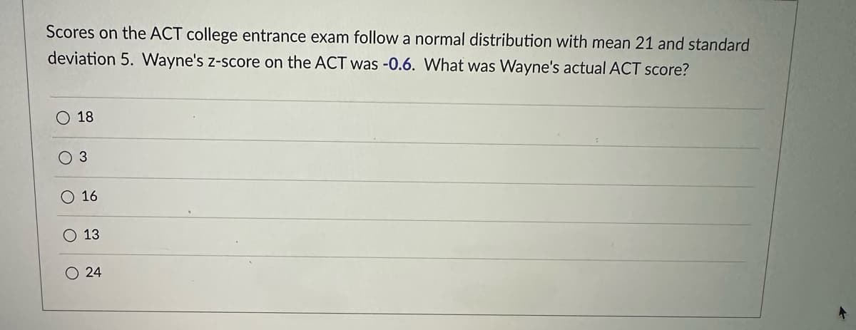 Scores on the ACT college entrance exam follow a normal distribution with mean 21 and standard
deviation 5. Wayne's z-score on the ACT was -0.6. What was Wayne's actual ACT score?
O 18
O 3
O 16
O 13
24