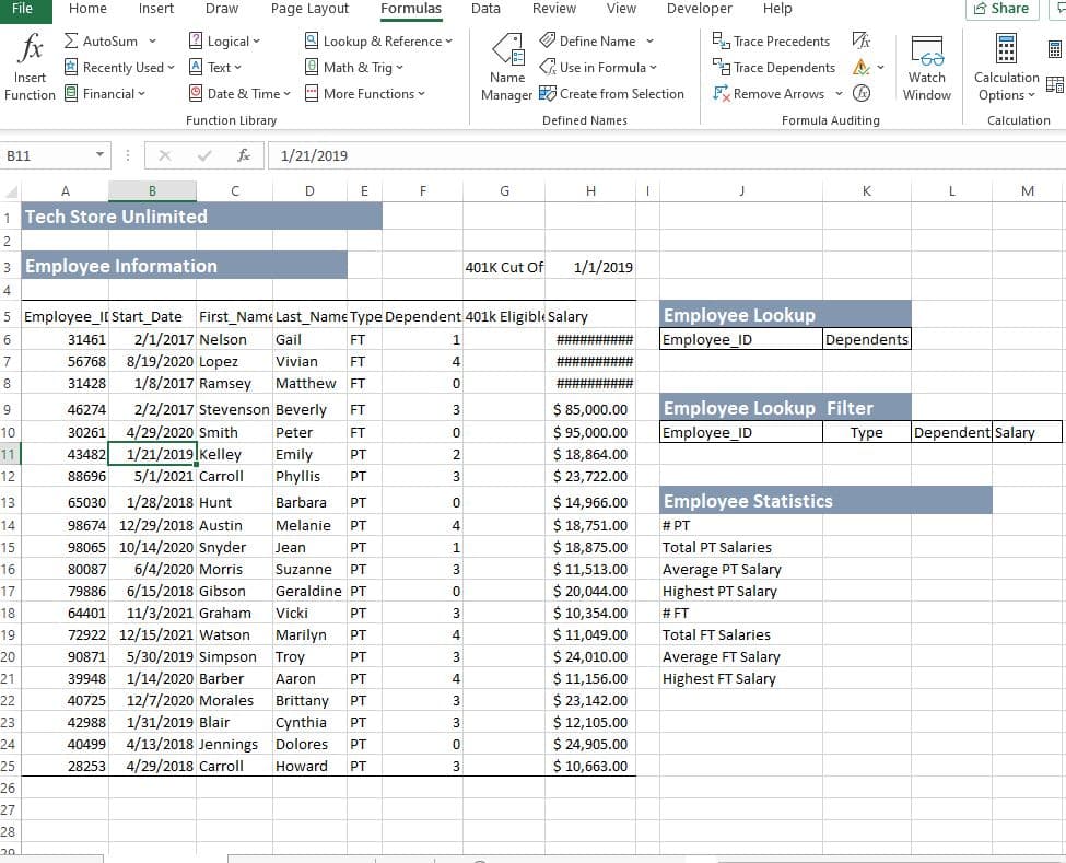 File
Home
Insert
Draw
Page Layout
Formulas
Data
Review
View
Developer
Help
8 Share
r Σ
fr
A Recently Used A Text
Z AutoSum
2 Logical -
B, Trace Precedents
Trace Dependents A
F Remove Arrows -
O Lookup & Reference
O Define Name v
O Math & Trig
<2 Use in Formula v
-
Insert
Function e Financial v
Name
Watch
Calculation
O Date & Time v E More Functions
Manager Create from Selection
E
Window
Options
Function Library
Defined Names
Formula Auditing
Calculation
B11
fe
1/21/2019
A
B
D
E
F
G
H
K
L
M
1 Tech Store Unlimited
2
3 Employee Information
1/1/2019
401K Cut Of
4
Employee Lookup
Employee_ID
5 Employee_II Start_Date First_Name Last_Name Type Dependent 401k Eligible Salary
2/1/2017 Nelson
Dependents
6
31461
Gail
FT
##########
56768 8/19/2020 Lopez
1/8/2017 Ramsey
7
Vivian
ET
###H =
8
31428
Matthew FT
#########2#
$ 85,000.00
$ 95,000.00
$ 18,864.00
$ 23,722.00
Employee Lookup Filter
Employee_ID
9
46274
2/2/2017 Stevenson Beverly
FT
3
Dependent Salary
4/29/2020 Smith
43482 1/21/2019|Kelley
10
30261
Peter
FT
Туре
Emily
Phyllis
11
PT
2
12
88696
5/1/2021 Carroll
PT
3
$ 14,966.00
$ 18,751.00
$ 18,875.00
$ 11,513.00
$ 20,044.00
$ 10,354.00
$ 11,049.00
$ 24,010.00
$ 11,156.00
$ 23,142.00
$ 12,105.00
$ 24,905.00
$ 10,663.00
13
65030
1/28/2018 Hunt
Barbara
Employee Statistics
PT
14
98674 12/29/2018 Austin
Melanie PT
4
# PT
15
98065 10/14/2020 Snyder
Jean
PT
1
Total PT Salaries
Average PT Salary
Highest PT Salary
16
80087
6/4/2020 Morris
Suzanne PT
17
79886 6/15/2018 Gibson
Geraldine PT
18
64401
11/3/2021 Graham
Vicki
PT
3
# FT
19
72922 12/15/2021 Watson
Marilyn
PT
4
Total FT Salaries
5/30/2019 Simpson Troy
1/14/2020 Barber
20
90871
PT
Average FT Salary
21
39948
Aaron
PT
4
Highest FT Salary
22
40725
12/7/2020 Morales
Brittany
PT
3
23
42988
1/31/2019 Blair
Cynthia
PT
3
4/13/2018 Jennings Dolores
4/29/2018 Carroll
24
40499
PT
25
28253
Howard
PT
3
26
27
28
20
