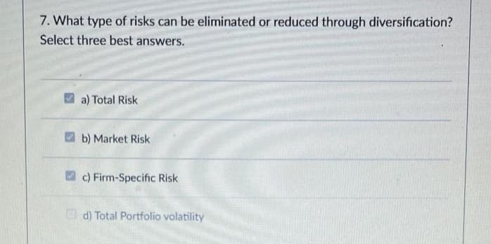 7. What type of risks can be eliminated or reduced through diversification?
Select three best answers.
a) Total Risk
b) Market Risk
c) Firm-Specific Risk
O d) Total Portfolio volatility
