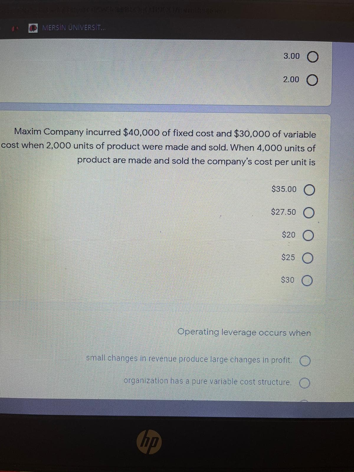 MERSİN ÜNİVERST.
3.00
2.00 O
Maxim Company incurred $40,000 of fixed cost and $30,000 of variable
cost when 2,000 units of product were made and sold. When 4,000 units of
product are made and sold the company's cost per unit is
$35.00 O
$27.50 O
$20
$25 O
$30
Operating leverage occurs when
small changes in revenue produce large changes in profit. O
organization has a pure variable cost structure. O
Chp
