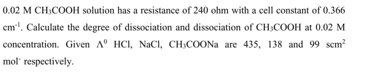 0.02 M CH3COOH solution has a resistance of 240 ohm with a cell constant of 0.366
cml. Calculate the degree of dissociation and dissociation of CH3COOH at 0.02 M
concentration. Given Aº HCl, NaCl, CH3COONA are 435, 138 and 99 scm?
mol" respectively.
