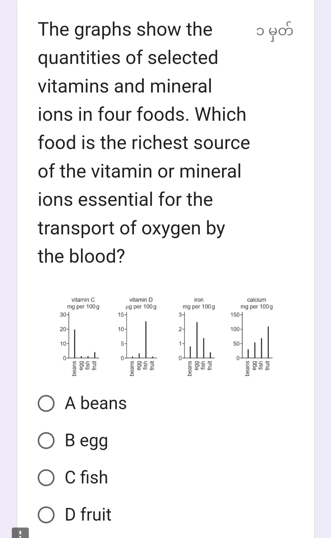 The graphs show the
quantities of selected
vitamins and mineral
ions in four foods. Which
food is the richest source
of the vitamin or mineral
ions essential for the
transport of oxygen by
the blood?
vitamin C
mg per 100g
30-
20-
10-
beans
66a
fish
fruit
vitamin D
ug per 100g
15-
10-
5-
O A beans
O Begg
O C fish
O D fruit
beans
66ə
fish
fruit
iron
mg per 100g
3-4
2-
1-
beans
66a
fish
fruit
calcium
mg per 100g
150-
100-
50-
၁ မှတ်
0-
beans
egg
fish
fruit