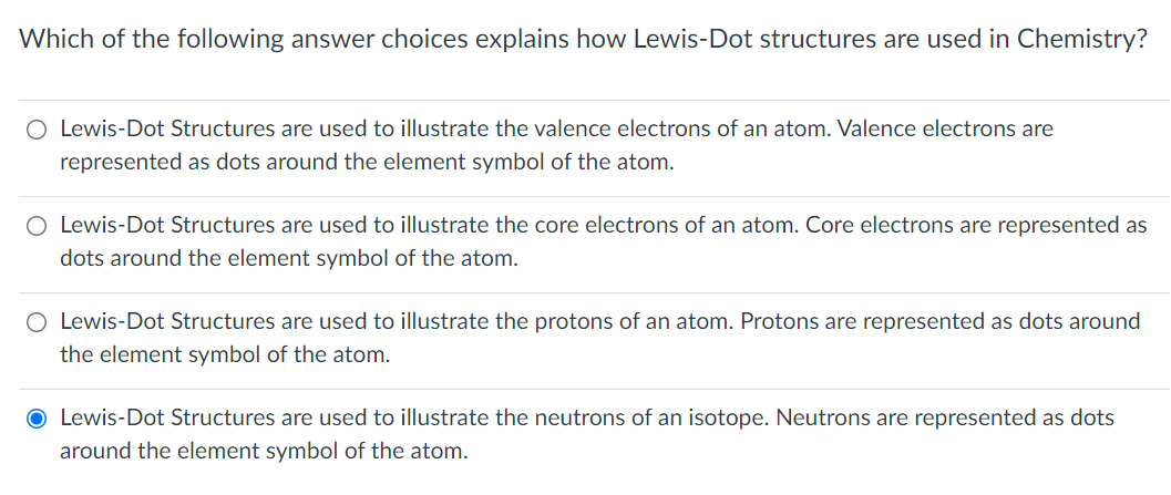 Which of the following answer choices explains how Lewis-Dot structures are used in Chemistry?
O Lewis-Dot Structures are used to illustrate the valence electrons of an atom. Valence electrons are
represented as dots around the element symbol of the atom.
O Lewis-Dot Structures are used to illustrate the core electrons of an atom. Core electrons are represented as
dots around the element symbol of the atom.
O Lewis-Dot Structures are used to illustrate the protons of an atom. Protons are represented as dots around
the element symbol of the atom.
O Lewis-Dot Structures are used to illustrate the neutrons of an isotope. Neutrons are represented as dots
around the element symbol of the atom.
