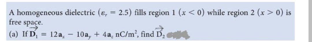 A homogeneous dielectric (ɛ, = 2.5) fills region 1 (x < 0) while region 2 (x > 0) is
free space.
(a) If D, = 12a, - 10a, + 4a, nC/m², find D2
