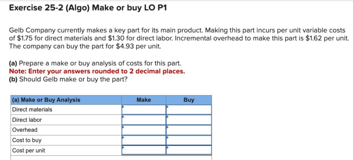 Exercise 25-2 (Algo) Make or buy LO P1
Gelb Company currently makes a key part for its main product. Making this part incurs per unit variable costs
of $1.75 for direct materials and $1.30 for direct labor. Incremental overhead to make this part is $1.62 per unit.
The company can buy the part for $4.93 per unit.
(a) Prepare a make or buy analysis of costs for this part.
Note: Enter your answers rounded to 2 decimal places.
(b) Should Gelb make or buy the part?
(a) Make or Buy Analysis
Direct materials
Direct labor
Overhead
Cost to buy
Cost per unit
Make
Buy