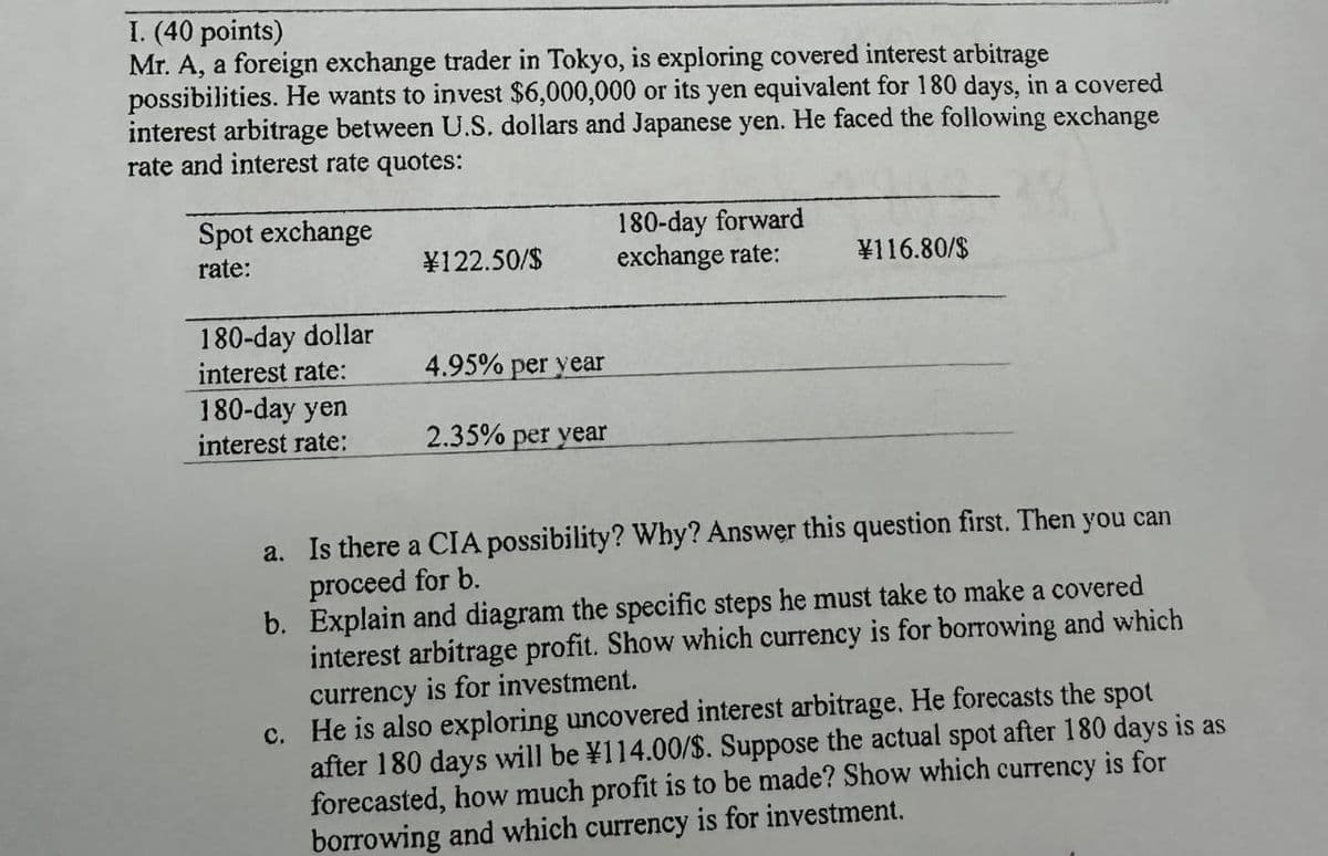 I. (40 points)
Mr. A, a foreign exchange trader in Tokyo, is exploring covered interest arbitrage
possibilities. He wants to invest $6,000,000 or its yen equivalent for 180 days, in a covered
interest arbitrage between U.S. dollars and Japanese yen. He faced the following exchange
rate and interest rate quotes:
Spot exchange
rate:
¥122.50/$
180-day forward
exchange rate:
¥116.80/$
180-day dollar
interest rate:
4.95% per year
180-day yen
interest rate:
2.35% per year
a. Is there a CIA possibility? Why? Answer this question first. Then you can
proceed for b.
b. Explain and diagram the specific steps he must take to make a covered
for borrowing and which
interest arbitrage profit. Show which currency
currency is for investment.
c. He is also exploring uncovered interest arbitrage. He forecasts the spot
after 180 days will be ¥114.00/$. Suppose the actual spot after 180 days is as
forecasted, how much profit is to be made? Show which currency is for
borrowing and which currency is for investment.