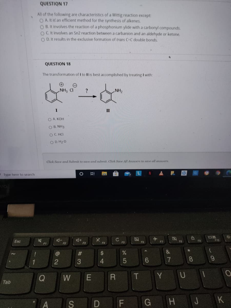 QUESTION 17
All of the following are characteristics of a Wittig reaction except:
O A. It is an efficient method for the synthesis of alkenes.
O B. It involves the reaction of a phosphonium ylide with a carbonyl compounds.
O C. It involves an Sn2 reaction between a carbanion and an aldehyde or ketone.
O D. It results in the exclusive formation of trans C-C double bonds.
QUESTION 18
The transformation of I to II is best accomplished by treating I with:
NH CI
HN
II
O A. KOH
O B. NH3
O C. HCI
O D. H2 O
Click Save and Submit to save and submit. Click Save All Answers to save all answers.
O Type here to search
C
F5
Esc
F7
F8
F9
F10
F1
F2
F3
F4
F6
@
%23
%$4
1
3.
4.
7
8
Q
T.
Y UI
W
Tab
G H J K
2
