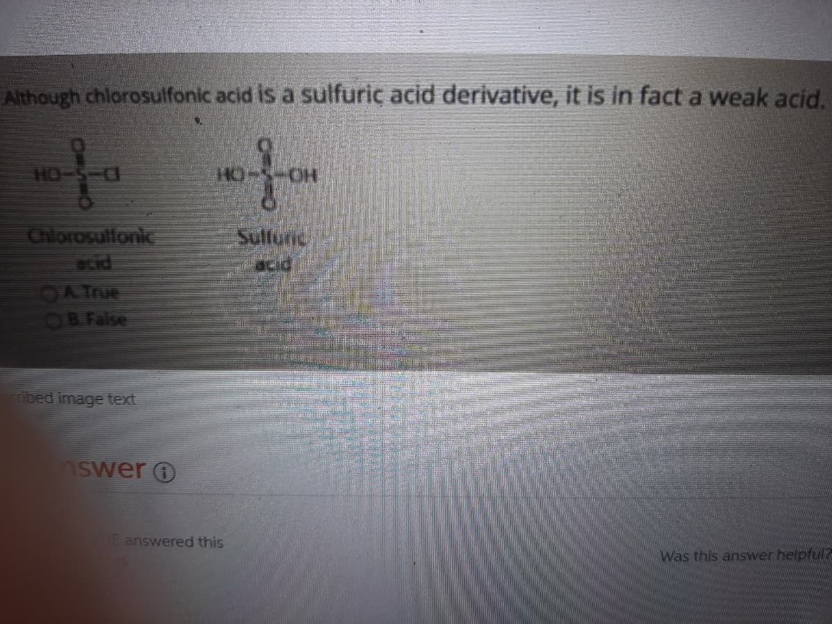 Although chlorosulfonic acid is a sulfuric acid derivative, it is in fact a weak acid.
HO-S-
Chlorosulfonic
acid
Sulfunic
acid
OATUE
OB False
ibed image text
swer O
E answered this
Was this answer helpful?
