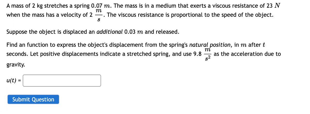 A mass of 2 kg stretches a spring 0.07 m. The mass is in a medium that exerts a viscous resistance of 23 N
when the mass has a velocity of 2 The viscous resistance is proportional to the speed of the object.
m
-
S
Suppose the object is displaced an additional 0.03 m and released.
m
Find an function to express the object's displacement from the spring's natural position, in m after t
seconds. Let positive displacements indicate a stretched spring, and use 9.8
gravity.
as the acceleration due to
$2
u(t) =
Submit Question