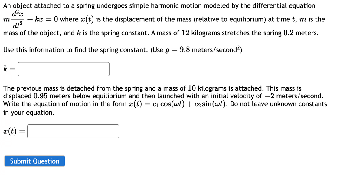 An object attached to a spring undergoes simple harmonic motion modeled by the differential equation
d²x
m
+kx
=
dt²
:0 where x(t) is the displacement of the mass (relative to equilibrium) at time t, m is the
mass of the object, and k is the spring constant. A mass of 12 kilograms stretches the spring 0.2 meters.
Use this information to find the spring constant. (Use g = 9.8 meters/second²)
k =
The previous mass is detached from the spring and a mass of 10 kilograms is attached. This mass is
displaced 0.95 meters below equilibrium and then launched with an initial velocity of -2 meters/second.
Write the equation of motion in the form x(t) = c₁ cos(wt) + c₂ sin(wt). Do not leave unknown constants
in your equation.
x(t) =
Submit Question