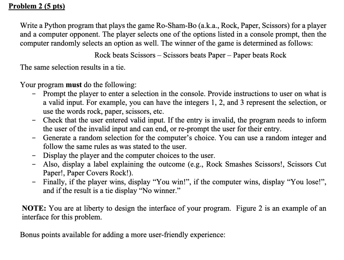 Problem 2 (5 pts)
Write a Python program that plays the game Ro-Sham-Bo (a.k.a., Rock, Paper, Scissors) for a player
and a computer opponent. The player selects one of the options listed in a console prompt, then the
computer randomly selects an option as well. The winner of the game is determined as follows:
Rock beats Scissors - Scissors beats Paper - Paper beats Rock
The same selection results in a tie.
Your program must do the following:
Prompt the player to enter a selection in the console. Provide instructions to user on what is
a valid input. For example, you can have the integers 1, 2, and 3 represent the selection, or
use the words rock, paper, scissors, etc.
Check that the user entered valid input. If the entry is invalid, the program needs to inform
the user of the invalid input and can end, or re-prompt the user for their entry.
Generate a random selection for the computer's choice. You can use a random integer and
follow the same rules as was stated to the user.
-
Display the player and the computer choices to the user.
Also, display a label explaining the outcome (e.g., Rock Smashes Scissors!, Scissors Cut
Paper!, Paper Covers Rock!).
Finally, if the player wins, display "You win!", if the computer wins, display "You lose!",
and if the result is a tie display "No winner."
NOTE: You are at liberty to design the interface of your program. Figure 2 is an example of an
interface for this problem.
Bonus points available for adding a more user-friendly experience:
