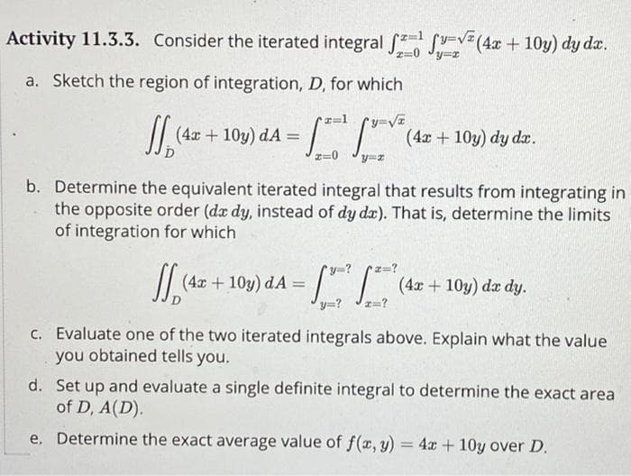 Activity 11.3.3. Consider the iterated integral (4x+10y) dy dx.
a. Sketch the region of integration, D, for which
y=√x
2=0
y=x
y=x
(4x+10y) da = -12 (4x+10y) dy dx.
b. Determine the equivalent iterated integral that results from integrating in
the opposite order (dx dy, instead of dy da). That is, determine the limits
of integration for which
(4x + 10y) dA= (4x + 10y) dx dy.
da
y=? x=?
c. Evaluate one of the two iterated integrals above. Explain what the value
you obtained tells you.
d. Set up and evaluate a single definite integral to determine the exact area
of D, A(D).
e. Determine the exact average value of f(x, y) = 4x+10y over D.