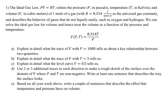 1) The Ideal Gas Law, PV = RT, relates the pressure (P, in pascals), temperature (7, in Kelvin), and
volume (V, in cubic meters) of 1 mole of a gas (with R = 8.314 as the universal gas constant),
and describes the behavior of gases that do not liquefy easily, such as oxygen and hydrogen. We can
solve the ideal gas law for volume and hence treat the volume as a function of the pressure and
mol K
temperature:
V(P,T) =
8.3147
P
a) Explain in detail what the trace of V with P = 1000 tells us about a key relationship between
two quantities.
b) Explain in detail what the trace of V with T = 5 tells us.
c) Explain in detail what the level curve V = 0.5 tells us.
d) Use 2 or 3 additional traces in each direction to make a rough sketch of the surface over the
domain of V where P and T are non-negative. Write at least one sentence that describes the way
the surface looks.
e) Based on all your work above, write a couple of sentences that describe the effect that
temperature and pressure have on volume.