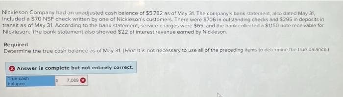 Nickleson Company had an unadjusted cash balance of $5,782 as of May 31. The company's bank statement, also dated May 31,
included a $70 NSF check written by one of Nickleson's customers. There were $706 in outstanding checks and $295 in deposits in
transit as of May 31. According to the bank statement, service charges were $65, and the bank collected a $1.150 note receivable for
Nickleson. The bank statement also showed $22 of interest revenue earned by Nickleson.
Required
Determine the true cash balance as of May 31. (Hint: It is not necessary to use all of the preceding items to determine the true balance,)
Answer is complete but not entirely correct.
True cash
balance
7,089
