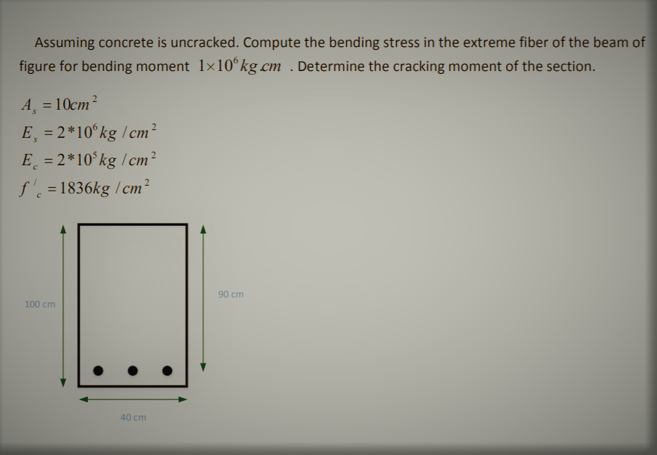 Assuming concrete is uncracked. Compute the bending stress in the extreme fiber of the beam of
figure for bending moment 1x10°kg cm . Determine the cracking moment of the section.
A = 10cm²
%3D
E, = 2*10°kg / cm²
E = 2*10°kg / cm²
%3D
%3D
f'. =1836kg / cm²
%3D
90 cm
100 cm
40 cm
