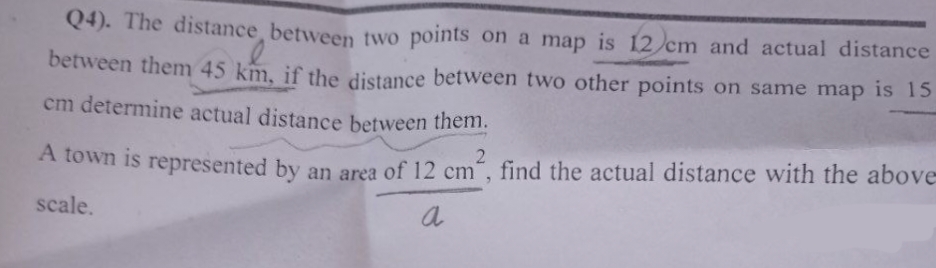 Q4). The distance between two points on a map is 12 cm and actual distance
between them 45 km, if the distance between two other points on same map is 15
cm determine actual distance between them.
A town is represented by an area of 12 cm², find the actual distance with the above-
scale.
a