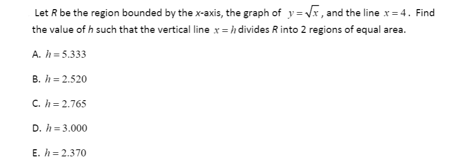 Let R be the region bounded by the x-axis, the graph of y = Vx , and the line x = 4. Find
the value of h such that the vertical line x = h divides R into 2 regions of equal area.
A. h = 5.333
B. h = 2.520
C. h = 2.765
D. h = 3.000
E. h = 2.370
