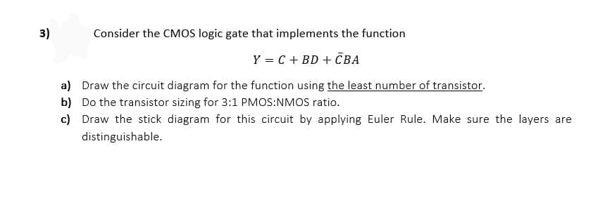 3)
Consider the CMOS logic gate that implements the function
Y = C + BD + CBA
a) Draw the circuit diagram for the function using the least number of transistor.
b) Do the transistor sizing for 3:1 PMOS:NMOS ratio.
c) Draw the stick diagram for this circuit by applying Euler Rule. Make sure the layers are
distinguishable.
