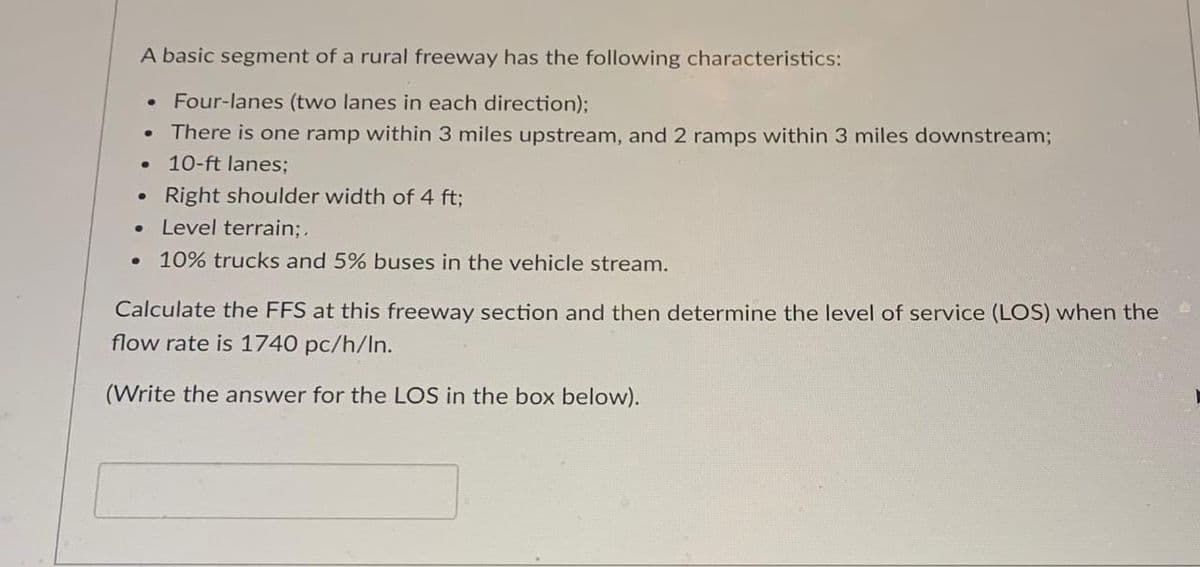 A basic segment of a rural freeway has the following characteristics:
• Four-lanes (two lanes in each direction)%3B
There is one ramp within 3 miles upstream, and 2 ramps within 3 miles downstream;
10-ft lanes;
Right shoulder width of 4 ft;
• Level terrain;.
10% trucks and 5% buses in the vehicle stream.
Calculate the FFS at this freeway section and then determine the level of service (LOS) when the
flow rate is 1740 pc/h/In.
(Write the answer for the LOS in the box below).
