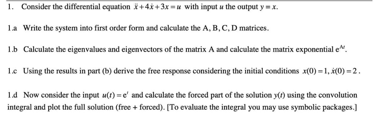 1.
Consider the differential equation i+4x+3x=u with input u the output y = x.
1.a Write the system into first order form and calculate the A, B, C, D matrices.
1.b Calculate the eigenvalues and eigenvectors of the matrix A and calculate the matrix exponential eA.
1.c Using the results in part (b) derive the free response considering the initial conditions x(0) =1, ¿(0) = 2.
1.d Now consider the input u(t) = e' and calculate the forced part of the solution y(t) using the convolution
integral and plot the full solution (free + forced). [To evaluate the integral you may use symbolic packages.]
