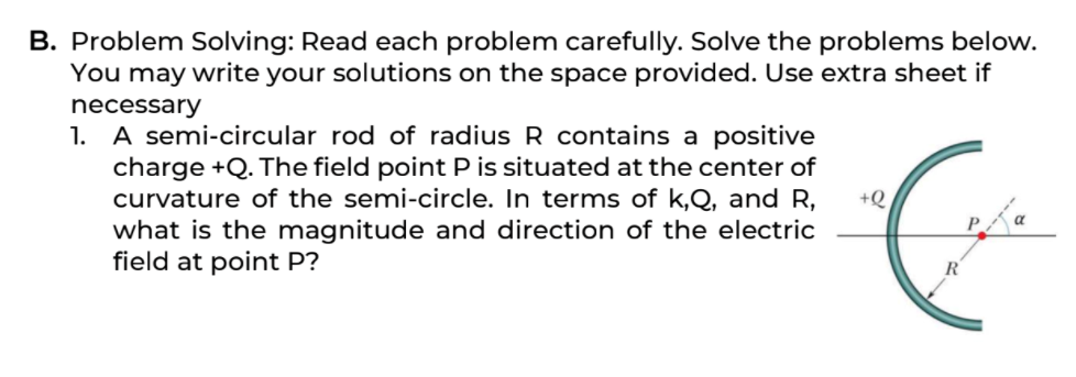 B. Problem Solving: Read each problem carefully. Solve the problems below.
You may write your solutions on the space provided. Use extra sheet if
necessary
A semi-circular rod of radius R contains a positive
charge +Q. The field point P is situated at the center of
curvature of the semi-circle. In terms of k,Q, and R,
what is the magnitude and direction of the electric
field at point P?
1.
+Q
R
