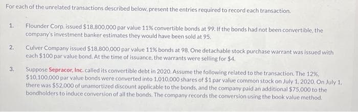 For each of the unrelated transactions described below, present the entries required to record each transaction.
Flounder Corp. issued $18,800,000 par value 11% convertible bonds at 99. If the bonds had not been convertible, the
company's investment banker estimates they would have been sold at 95.
1.
2.
3.
Culver Company issued $18,800,000 par value 11% bonds at 98. One detachable stock purchase warrant was issued with
each $100 par value bond. At the time of issuance, the warrants were selling for $4.
Suppose Sepracor, Inc. called its convertible debt in 2020. Assume the following related to the transaction. The 12%.
$10,100,000 par value bonds were converted into 1,010,000 shares of $1 par value common stock on July 1, 2020. On July 1.
there was $52,000 of unamortized discount applicable to the bonds, and the company paid an additional $75,000 to the
bondholders to induce conversion of all the bonds. The company records the conversion using the book value method.