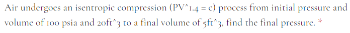 Air undergoes an isentropic compression (PV^I.4 = c) process from initial pressure and
volume of 100 psia and 20ft^3 to a final volume of 5ft^3,
find the final
pressure.
