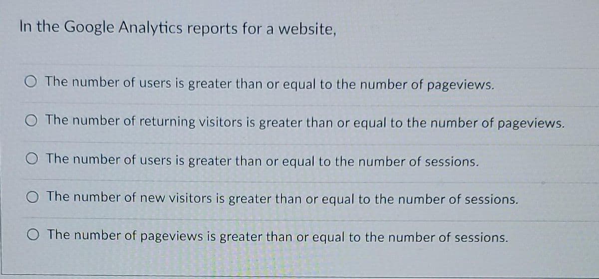 In the Google Analytics reports for a website,
O The number of users is greater than or equal to the number of pageviews.
O The number of returning visitors is greater than or equal to the number of pageviews.
O The number of users is greater than or equal to the number of sessions.
O The number of new visitors is greater than or equal to the number of sessions.
O The number of pageviews is greater than or equal to the number of sessions.
