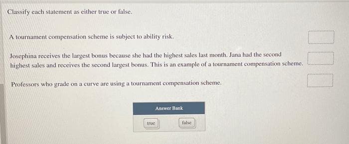 Classify cach statement as either true or false.
A tournament compensation scheme is subject to ability risk.
Josephina receives the largest bonus because she had the highest sales last month. Jana had the second
highest sales and receives the second largest bonus. This is an example of a tournament compensation scheme.
Professors who grade on a curve are using a tournament compensation scheme.
Answer Bank
truc
false
00
