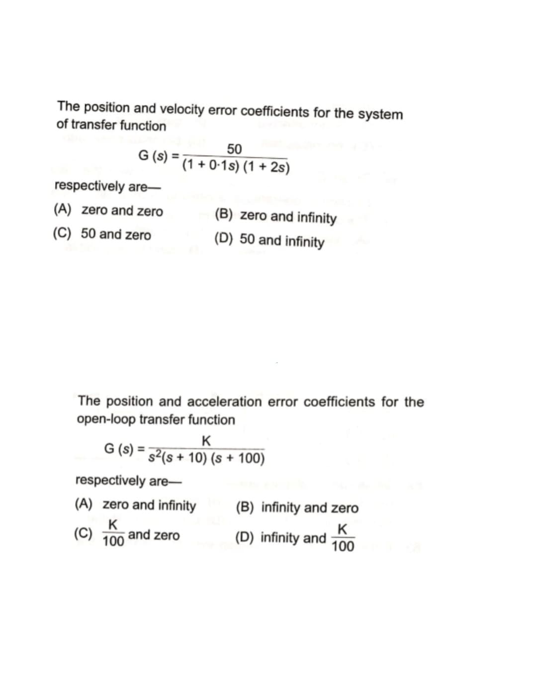 The position and velocity error coefficients for the system
of transfer function
50
G (s) = (1 + 0-1s) (1 + 2s)
respectively are-
(A) zero and zero
(B) zero and infinity
(C) 50 and zero
(D) 50 and infinity
The position and acceleration error coefficients for the
open-loop transfer function
K
G (s) = 32(s + 10) (s + 100)
respectively are-
(A) zero and infinity
(B) infinity and zero
K
100
K
(D) infinity and 100
(C)
and zero
