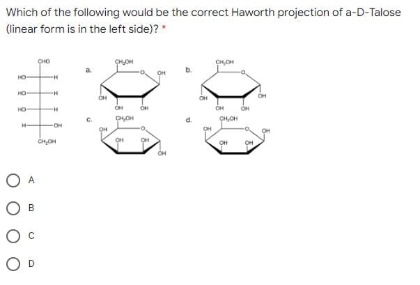Which of the following would be the correct Haworth projection of a-D-Talose
(linear form is in the left side)? *
CHO
CH,OH
CHOH
OH
HO
HO
-H-
он
OH
OH
HO
OH
OH
OH
OH
C.
CH,OH
CH,OH
H-
он
он
OH
OH
CHOH
OH
OH
он
O D
