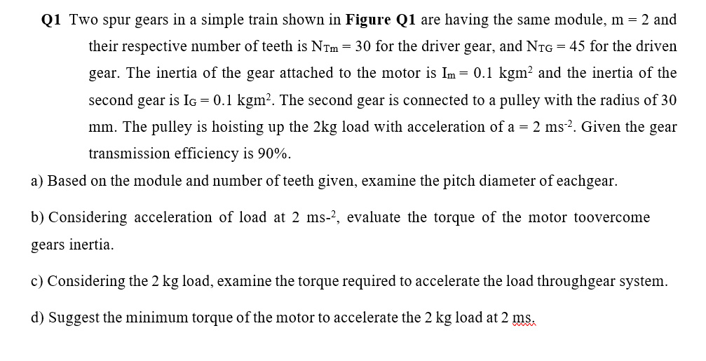 Q1 Two spur gears in a simple train shown in Figure Q1 are having the same module, m = 2 and
their respective number of teeth is NTm = 30 for the driver gear, and NTG = 45 for the driven
gear. The inertia of the gear attached to the motor is Im
= 0.1 kgm² and the inertia of the
second gear is IG = 0.1 kgm?. The second gear is connected to a pulley with the radius of 30
mm. The pulley is hoisting up the 2kg load with acceleration of a = 2 ms-². Given the gear
transmission efficiency is 90%.
a) Based on the module and number of teeth given, examine the pitch diameter of eachgear.
b) Considering acceleration of load at 2 ms-2, evaluate the torque of the motor toovercome
gears inertia.
c) Considering the 2 kg load, examine the torque required to accelerate the load throughgear system.
d) Suggest the minimum torque of the motor
accelerate the 2 kg load at 2 ms.
