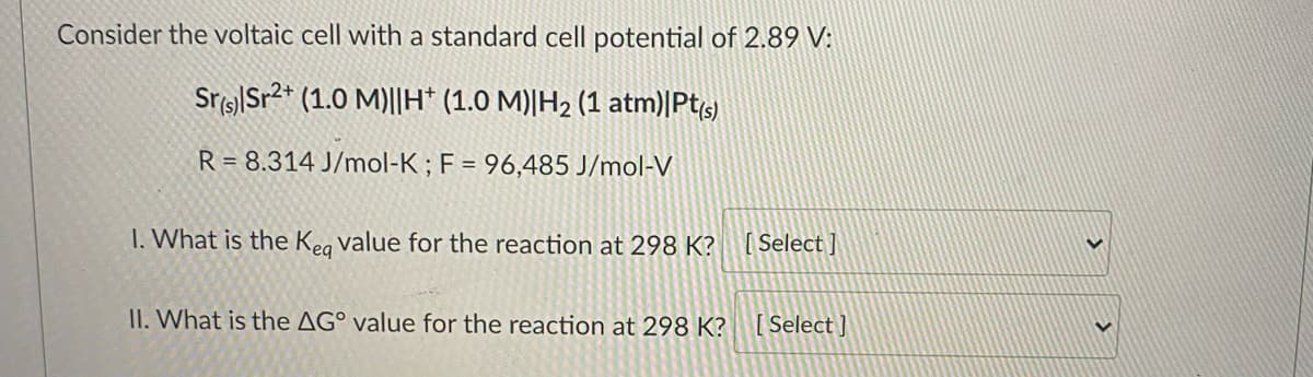 Consider the voltaic cell with a standard cell potential of 2.89 V:
Sr(s) Sr2+ (1.0 M)||H* (1.0 M)|H₂ (1 atm)|Pt(s)
R= 8.314 J/mol-K; F = 96,485 J/mol-V
1. What is the Keq value for the reaction at 298 K? [Select]
II. What is the AG° value for the reaction at 298 K?
[Select]