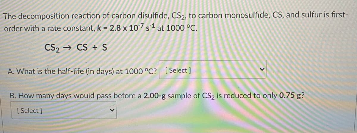 The decomposition reaction of carbon disulfide, CS2, to carbon monosulfide, CS, and sulfur is first-
order with a rate constant, k = 2.8 x 10-7 s1 at 1000 °C.
CS₂ CS + S
A. What is the half-life (in days) at 1000 °C? [Select]
B. How many days would pass before a 2.00-g sample of CS₂ is reduced to only 0.75 g?
[Select]