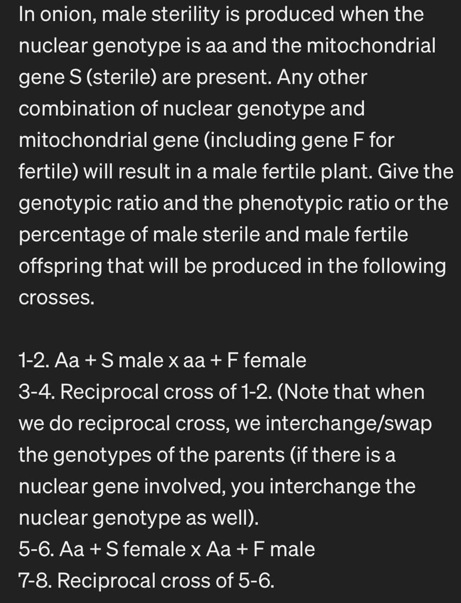 In onion, male sterility is produced when the
nuclear genotype is aa and the mitochondrial
gene S (sterile) are present. Any other
combination of nuclear genotype and
mitochondrial gene (including gene F for
fertile) will result in a male fertile plant. Give the
genotypic ratio and the phenotypic ratio or the
percentage of male sterile and male fertile
offspring that will be produced in the following
crosses.
1-2. Aa + S male x aa + F female
3-4. Reciprocal cross of 1-2. (Note that when
we do reciprocal cross, we interchange/swap
the genotypes of the parents (if there is a
nuclear gene involved, you interchange the
nuclear genotype as well).
5-6. Aa+S female x Aa + F male
7-8. Reciprocal cross of 5-6.