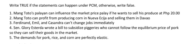 Write TRUE if the statements can happen under PCM, otherwise, write false.
1. Mang Toto's palayan can influence the market price palay if he wants to sell his produce at Php 20.00
2. Mang Toto can profit from producing corn in Nueva Ecija and selling them in Davao
3. Ferdinand, Emil, and Casandra can't change jobs immediately
4. Sen. Glory Esterda wrote a bill to subsidize piggeries who cannot follow the equilibrium price of pork
so they can sell their goods in the market.
5. The demands for pork, rice, and corn are perfectly elastic.