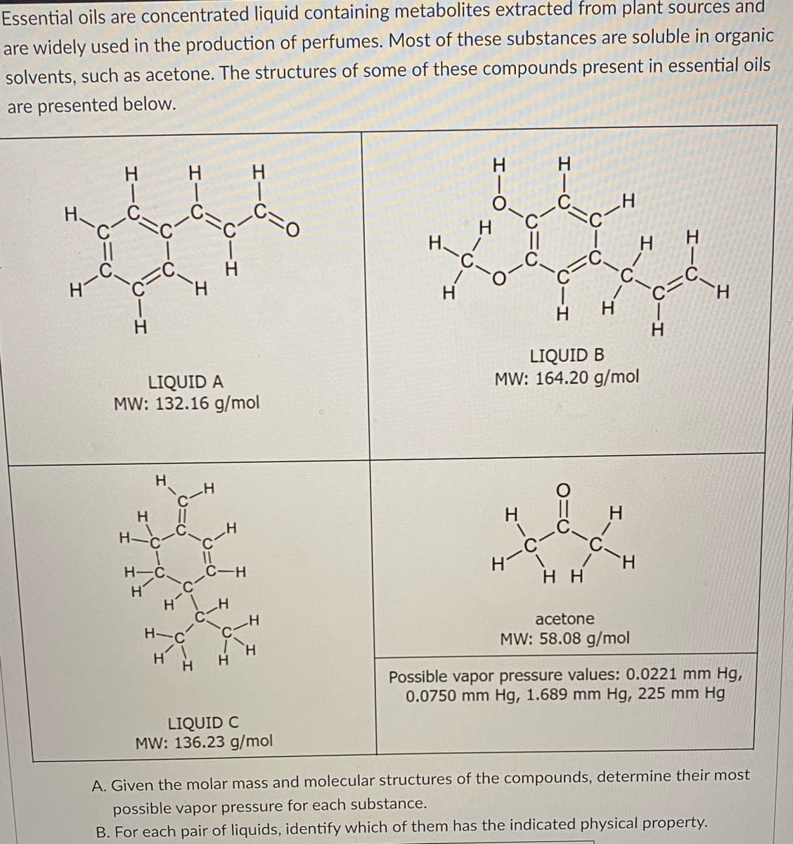 Essential oils are concentrated liquid containing metabolites extracted from plant sources and
are widely used in the production of perfumes. Most of these substances are soluble in organic
solvents, such as acetone. The structures of some of these compounds present in essential oils
are presented below.
نلود
H
LIQUID A
MW: 132.16 g/mol
H
Н'
H
H
H-
C-
H
-H
H
H
LIQUID C
MW: 136.23 g/mol
H-
H
H
H-
LIQUID B
MW: 164.20 g/mol
H
HH
H
acetone
MW: 58.08 g/mol
H
Possible vapor pressure values: 0.0221 mm Hg,
0.0750 mm Hg, 1.689 mm Hg, 225 mm Hg
A. Given the molar mass and molecular structures of the compounds, determine their most
possible vapor pressure for each substance.
B. For each pair of liquids, identify which of them has the indicated physical property.