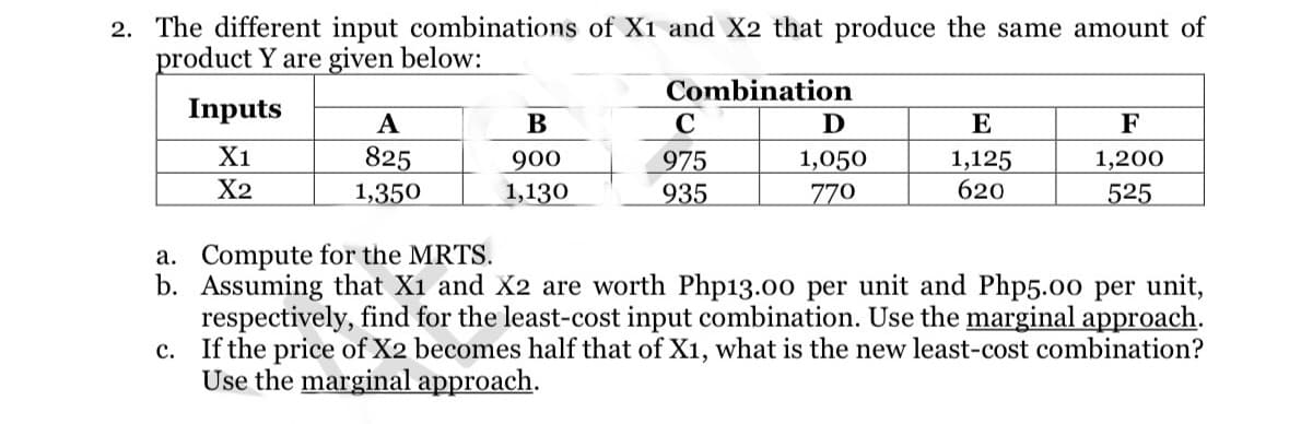 2. The different input combinations of X1 and X2 that produce the same amount of
product Y are given below:
Combination
Inputs
X1
X2
A
825
1,350
B
900
1,130
C
975
935
Ꭰ
1,050
770
E
1,125
620
F
1,200
525
a. Compute for the MRTS.
b. Assuming that X1 and X2 are worth Php13.00 per unit and Php5.00 per unit,
respectively, find for the least-cost input combination. Use the marginal approach.
If the price of X2 becomes half that of X1, what is the new least-cost combination?
Use the marginal approach.
c.