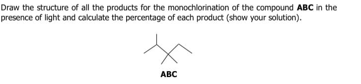 Draw the structure of all the products for the monochlorination of the compound ABC in the
presence of light and calculate the percentage of each product (show your solution).
ABC