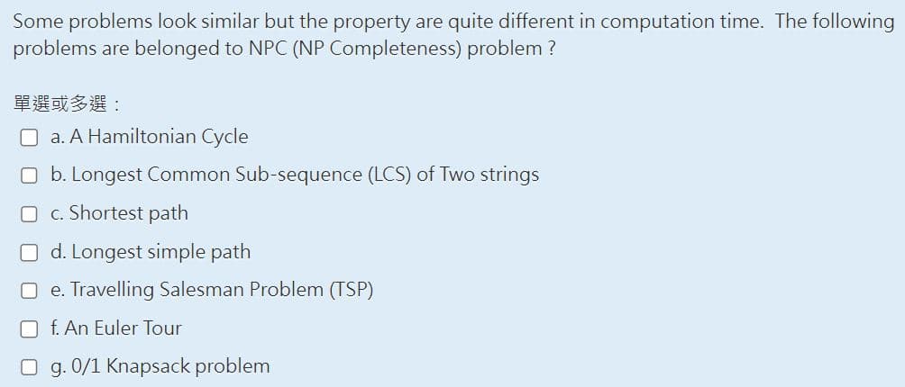 Some problems look similar but the property are quite different in computation time. The following
problems are belonged to NPC (NP Completeness) problem?
單選或多選:
a. A Hamiltonian Cycle
Ob. Longest Common Sub-sequence (LCS) of Two strings
O c. Shortest path
d. Longest simple path
Oe. Travelling Salesman Problem (TSP)
f. An Euler Tour
O g. 0/1 Knapsack problem