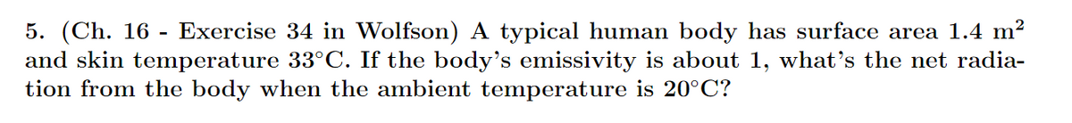Exercise 34 in Wolfson) A typical human body has surface area 1.4 m²
5. (Ch. 16 -
and skin temperature 33°C. If the body's emissivity is about 1, what's the net radia-
tion from the body when the ambient temperature is 20°C?
