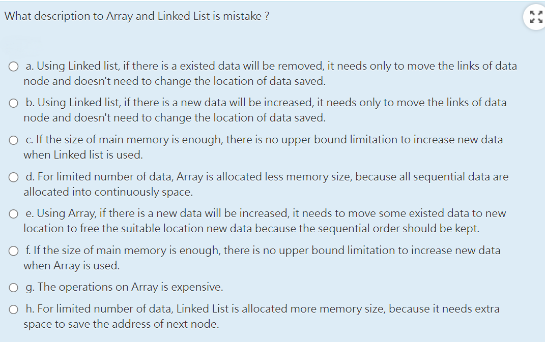 What description to Array and Linked List is mistake?
O a. Using Linked list, if there is a existed data will be removed, it needs only to move the links of data
node and doesn't need to change the location of data saved.
O b. Using Linked list, if there is a new data will be increased, it needs only to move the links of data
node and doesn't need to change the location of data saved.
O c. If the size of main memory is enough, there is no upper bound limitation to increase new data
when Linked list is used.
O d. For limited number of data, Array is allocated less memory size, because all sequential data are
allocated into continuously space.
O e. Using Array, if there is a new data will be increased, it needs to move some existed data to new
location to free the suitable location new data because the sequential order should be kept.
O f. If the size of main memory is enough, there is no upper bound limitation to increase new data
when Array is used.
O g. The operations on Array is expensive.
O h. For limited number of data, Linked List is allocated more memory size, because it needs extra
space to save the address of next node.