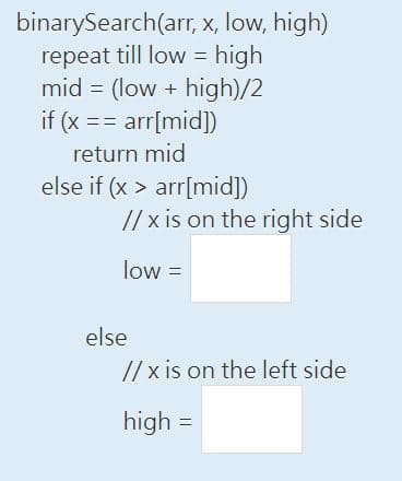 =
binarySearch(arr, x, low, high)
repeat till low high
mid= (low + high)/2
if (x == arr[mid])
return mid
else if (x > arr[mid])
//x is on the right side
low =
else
//x is on the left side
high =