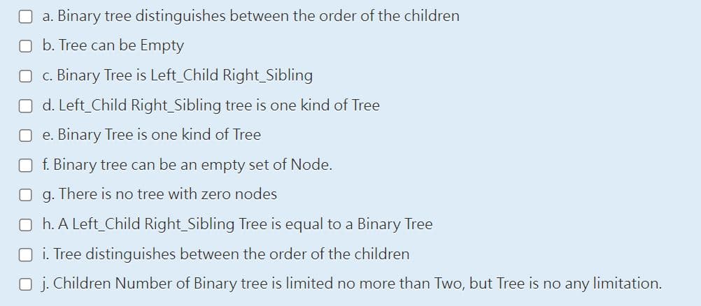 a. Binary tree distinguishes between the order of the children
Ob. Tree can be Empty
c. Binary Tree is Left_Child Right Sibling
d. Left_Child Right Sibling tree is one kind of Tree
e. Binary Tree is one kind of Tree
Of. Binary tree can be an empty set of Node.
g. There is no tree with zero nodes
□ h. A Left_Child Right_Sibling Tree is equal to a Binary Tree
Oi. Tree distinguishes between the order of the children
O j. Children Number of Binary tree is limited no more than Two, but Tree is no any limitation.