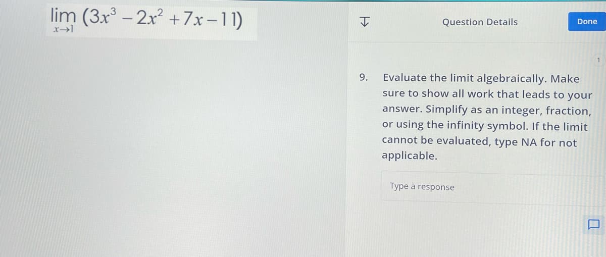 lim (3x3 -2x2+7x-11)
I
Question Details
Done
9.
Evaluate the limit algebraically. Make
sure to show all work that leads to your
answer. Simplify as an integer, fraction,
or using the infinity symbol. If the limit
cannot be evaluated, type NA for not
applicable.
Type a response