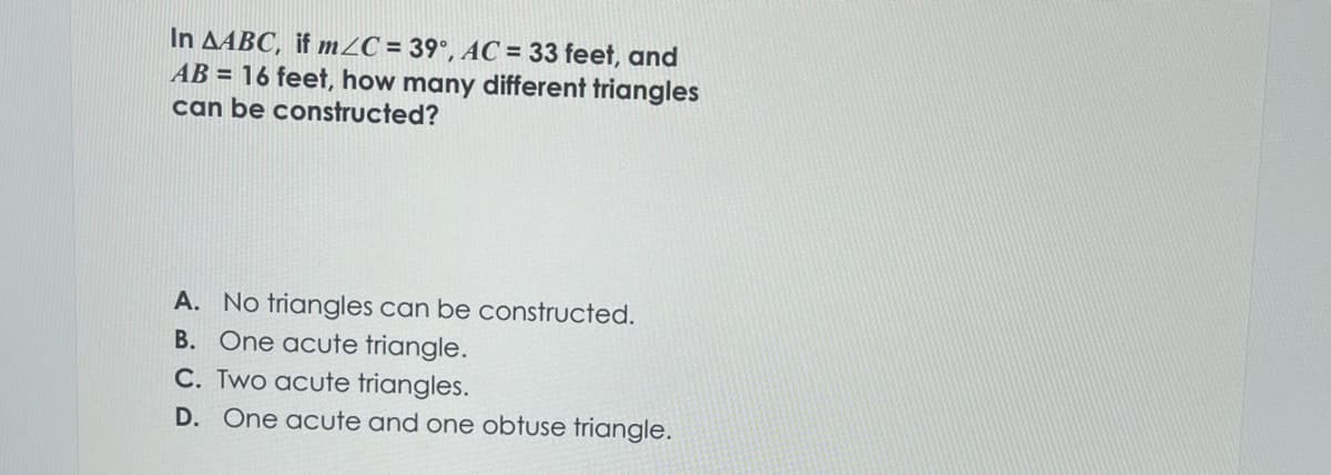 In AABC, if m/C= 39°, AC = 33 feet, and
AB= 16 feet, how many different triangles
can be constructed?
A. No triangles can be constructed.
B. One acute triangle.
C. Two acute triangles.
D. One acute and one obtuse triangle.