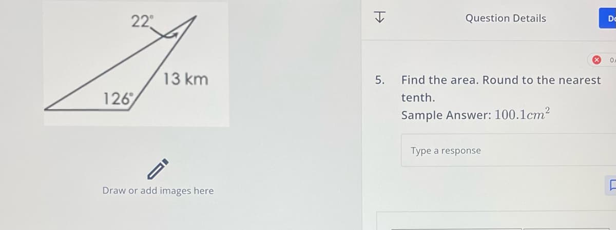 22°
126
13 km
Draw or add images here
H
Question Details
5. Find the area. Round to the nearest
tenth.
Sample Answer: 100.1cm²
Type a response
Dc
OF
[