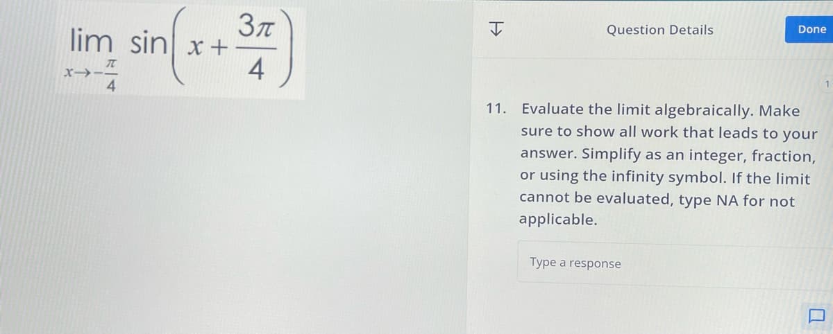lim sin x+
→
sin(x+3)
4
Н
Question Details
Done
11. Evaluate the limit algebraically. Make
sure to show all work that leads to your
answer. Simplify as an integer, fraction,
or using the infinity symbol. If the limit
cannot be evaluated, type NA for not
applicable.
Type a response
D