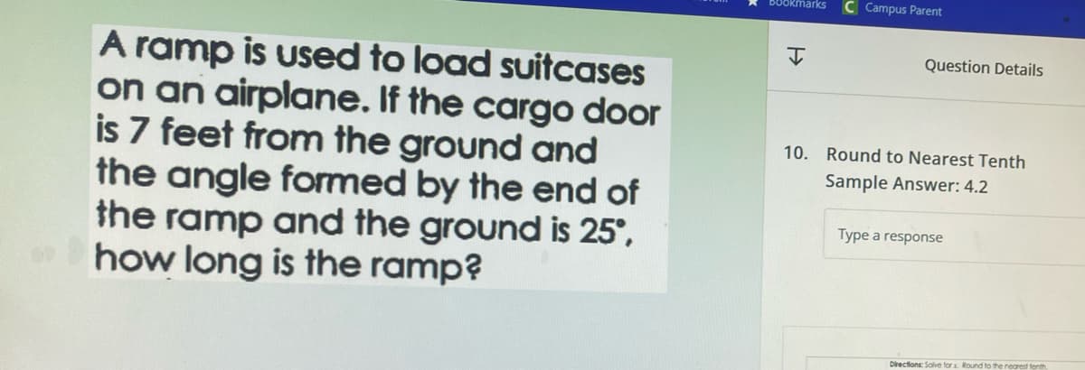 A ramp is used to load suitcases
on an airplane. If the cargo door
is 7 feet from the ground and
the angle formed by the end of
the ramp and the ground is 25°,
how long is the ramp?
Bookmarks
H
Campus Parent
Question Details
10. Round to Nearest Tenth
Sample Answer: 4.2
Type a response
Directions: Solve for x. Round to the nearest tenth
